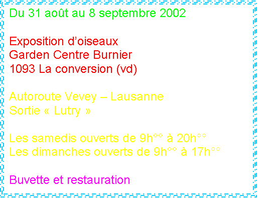 Zone de Texte: Du 31 aot au 8 septembre 2002 

Exposition doiseaux 
Garden Centre Burnier
1093 La conversion (vd)

Autoroute Vevey  Lausanne
Sortie  Lutry 

Les samedis ouverts de 9h  20h
Les dimanches ouverts de 9h  17h

Buvette et restauration

