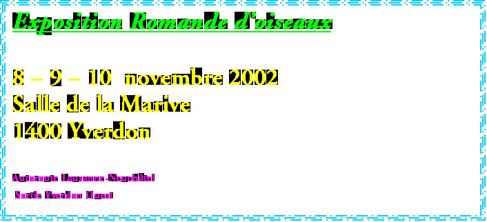 Zone de Texte: Exposition Romande doiseaux

8  9  10  novembre 2002 
Salle de la Marive
1400 Yverdon

Autoroute Lausanne-Neuchtel
 Sortie Yverdon Ouest
