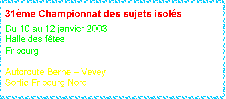 Zone de Texte: 31me Championnat des sujets isols
 
Du 10 au 12 janvier 2003
Halle des ftes
Fribourg

Autoroute Berne  Vevey
Sortie Fribourg Nord




