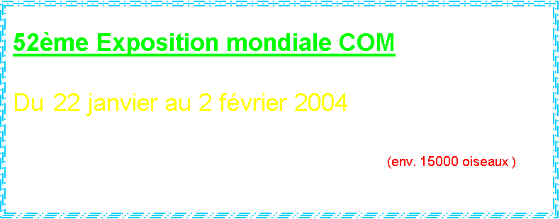Zone de Texte: 52me Exposition mondiale COM

Du  22 janvier au 2 fvrier 2004

Palais de Beaulieu  Lausanne		 (env. 15000 oiseaux )



